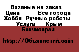 Вязаные на заказ › Цена ­ 800 - Все города Хобби. Ручные работы » Услуги   . Крым,Бахчисарай